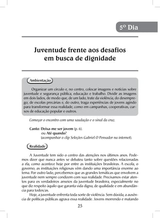 25
Ambientação
Organizar um círculo e, no centro, colocar imagens e notícias sobre
juventude e segurança pública, educação e trabalho. Dividir as imagens
em dois lados, de modo que, de um lado, trate da violência, do desempre-
go, de escolas precárias e, do outro, traga experiências de jovens agindo
para transformar essa realidade, como em campanhas, cooperativas, cur-
sos de educação popular e outros.
Começar o encontro com uma saudação e o sinal da cruz.
Canto: Deixa-me ser jovem (p. 6).
	ou Até quando?
	(acompanhar o clip Seleções Gabriel O Pensador na internet).
Realidade
A Juventude tem sido o centro das atenções nos últimos anos. Pode-
mos dizer que nunca antes se debateu tanto sobre questões relacionadas
a ela, como acontece hoje por entre as instituições brasileiras. A escola, o
governo, as instituições religiosas vêm dando uma importância enorme ao
tema. Por outro lado, percebemos que as grandes temáticas que envolvem a
juventude nem sempre condizem com sua realidade. Precisamos estar aten-
tos para os verdadeiros anseios da juventude brasileira, especialmente no
que diz respeito àquilo que garanta vida digna, de qualidade e em abundân-
cia para todos/as.
Hoje, a juventude enfrenta toda sorte de violência. Sem dúvida, a ausên-
cia de políticas públicas agrava essa realidade. Jovens morrendo e matando
Juventude frente aos desafios
em busca de dignidade
5º Dia
 