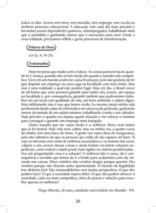 26
todos os dias. Jovens sem-terra, sem moradia, sem emprego, sem escola ou
nenhum processo educacional. A educação está cada dia mais precária e
há muitos jovens dependentes químicos, subempregados, trabalhando mais
que o permitido e ganhando menos que o necessário para viver. Frente a
essa realidade, precisamos refletir e gerar processos de transformação.
Palavra de Deus
Ler (Lc 4, 14-21).
Testemunho
Hoje me preocupo muito com o futuro. As coisas parecem fáceis quan-
do se é criança, quando não se tem noção do quanto o mundo está competi-
tivo. Viver em um mundo assim me causa frustração, pois não gostaria de ter
que disputar um emprego ou uma vaga na faculdade com meu irmão. Mas
isso é uma realidade a qual não poderei fugir. Hoje em dia, o Brasil cresce
de tal forma que seria possível garantir para todos nós, jovens, um espaço
na faculdade e, por consequência, garantir também que pudéssemos traba-
lhar em um local com qualidade de vida, um bom ambiente e salário digno.
Mas infelizmente não é isso que temos vivido. Eu mesmo iniciei minha vida
profissional dando aulas de informática em uma escola particular, ganhando
menos da metade de um salário mínimo, trabalhando à noite e aos sábados.
Hoje percebo o quanto era injusta aquela situação e me esforço o máximo
para conseguir e garantir um emprego mais tranquilo.
Outro assunto que me causa medo é a violência. Moro num bairro
que já foi terrível. Hoje está mais calmo, mas na minha rua, a quatro casas
da minha, tem uma boca de fumo. A gente vive num clima de insegurança,
pois não sabemos do que as pessoas que estão ali são capazes de fazer. Aí
vejo na televisão uma onda de violência assustadora e, na maioria das vezes,
culpam a nós, jovens dessas coisas e ainda tentam encontrar soluções su-
perficiais, como reduzir a idade penal, mais rigidez no sistema penitenciário...
Fico me perguntando: essa é a solução? A violência não é causa, ela é con-
sequência e acredito que temos de ir a fundo para acabarmos com ela, mi-
rando nas causas. Meus vizinhos não vendem drogas porque querem. Eles
vendem porque não tiveram outra oportunidade. O mundo da ilegalidade
traz dinheiro fácil. São semianalfabetos sem muitas perspectivas. O que eles
podem fazer? O que a sociedade espera deles? O que eles podem oferecer à
sociedade, cada vez mais competitiva, cheia de provas e seleções para esco-
lher apenas os melhores?
(Tiago Oliveira, 26 anos, estudante universitário em Marabá - PA).
 