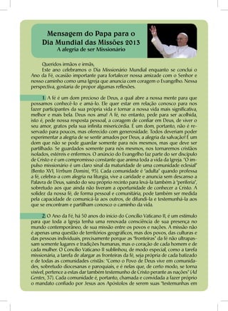 Queridos irmãos e irmãs,
Este ano celebramos o Dia Missionário Mundial enquanto se conclui o
Ano da Fé, ocasião importante para fortalecer nossa amizade com o Senhor e
nosso caminho como uma Igreja que anuncia com coragem o Evangelho. Nessa
perspectiva, gostaria de propor algumas reflexões.
1. A fé é um dom precioso de Deus, a qual abre a nossa mente para que
possamos conhecê-lo e amá-lo. Ele quer estar em relação conosco para nos
fazer participantes da sua própria vida e tornar a nossa vida mais significativa,
melhor e mais bela. Deus nos ama! A fé, no entanto, pede para ser acolhida,
isto é, pede nossa resposta pessoal, a coragem de confiar em Deus, de viver o
seu amor, gratos pela sua infinita misericórdia. É um dom, portanto, não é re-
servado para poucos, mas oferecido com generosidade. Todos deveriam poder
experimentar a alegria de se sentir amados por Deus, a alegria da salvação! É um
dom que não se pode guardar somente para nós mesmos, mas que deve ser
partilhado. Se guardados somente para nós mesmos, nos tornaremos cristãos
isolados, estéreis e enfermos. O anúncio do Evangelho faz parte do ser discípulo
de Cristo e é um compromisso constante que anima toda a vida da Igreja. “O im-
pulso missionário é um claro sinal da maturidade de uma comunidade eclesial”
(Bento XVI, Verbum Domini, 95). Cada comunidade é “adulta” quando professa
a fé, celebra-a com alegria na liturgia, vive a caridade e anuncia sem descanso a
Palavra de Deus, saindo do seu próprio recinto para levá-la também à “periferia”,
sobretudo aos que ainda não tiveram a oportunidade de conhecer a Cristo. A
solidez da nossa fé, de forma pessoal e comunitária, pode também ser medida
pela capacidade de comunicá-la aos outros, de difundi-la e testemunhá-la aos
que se encontram e partilham conosco o caminho da vida.
2. O Ano da Fé, há 50 anos do início do Concílio Vaticano II, é um estímulo
para que toda a Igreja tenha uma renovada consciência de sua presença no
mundo contemporâneo, de sua missão entre os povos e nações. A missão não
é apenas uma questão de territórios geográficos, mas dos povos, das culturas e
das pessoas individuais, precisamente porque as “fronteiras” da fé não ultrapas-
sam somente lugares e tradições humanas, mas o coração de cada homem e de
cada mulher. O Concílio Vaticano II sublinhou, de modo especial, como a tarefa
missionária, a tarefa de alargar as fronteiras da fé, seja própria de cada batizado
e de todas as comunidades cristãs: “Como o Povo de Deus vive em comunida-
des, sobretudo diocesanas e paroquiais, e é nelas que, de certo modo, se torna
visível, pertence a estas dar também testemunho de Cristo perante as nações” (Ad
Gentes, 37). Cada comunidade é, portanto, chamada e convidada a fazer próprio
o mandato confiado por Jesus aos Apóstolos de serem suas “testemunhas em
Mensagem do Papa para o
Dia Mundial das Missões 2013
A alegria de ser Missionário
 