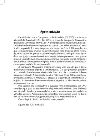 1
Apresentação
Em sintonia com a Campanha da Fraternidade (CF 2013) e a Jornada
Mundial da Juventude (JMJ Rio 2013), o tema da Campanha Missionária
deste ano é “Juventude em Missão”. A juventude representa dinamismo e ou-
sadia na tarefa missionária que precisa contar com todas as forças. O lema
tirado do profeta Jeremias “A quem eu te enviar, irás” (Jr 1, 7b) recorda-nos
que Deus continua a chamar e a enviar pessoas para anunciar a Boa Notícia
de Jesus a todos os povos. A ação evangelizadora é a principal razão de ser
da nossa Igreja e seus missionários e missionárias representam uma grande
riqueza. Contudo, não podemos nos acomodar pensando que já chegamos
à maturidade. A Igreja no Brasil pode e deve ajudar muito mais, em especial,
com a generosidade da sua juventude.
A Campanha Missionária lembra-nos, mais uma vez, de que a tarefa
missionária continua urgente e sem fronteiras. É o que podemos perceber
no conteúdo desta Novena Missionária. Para cada dia, o texto traz 1) breve
leitura da realidade, 2) iluminação desde a Palavra de Deus, 3) testemunho de
jovens missionários, 4) reflexões, 5) orações e 6) convite ao compromisso. O
objetivo é criar comunhão com os diversos aspectos da Missão e incentivar
para o compromisso.
Pelo quarto ano consecutivo, a Novena vem acompanhada do DVD
com destaque para os testemunhos de jovens missionários. Essa dinâmica
tem ajudado famílias e comunidades a viverem com maior intensidade o
Mês das Missões. Acreditamos na capacidade que a nossa Igreja no Brasil
tem de se abrir com maior generosidade para a Missão Universal.
Que o Espírito Santo nos ilumine nessa jornada.
Equipe das POM no Brasil.
 