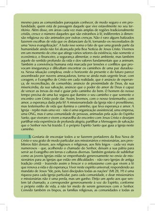 mesmo para as comunidades paroquiais conhecer, de modo seguro e em pro-
fundidade, quem está de passagem daquele que vive estavelmente no seu ter-
ritório. Além disso, em áreas cada vez mais amplas de regiões tradicionalmente
cristãs, cresce o número daqueles que são estranhos à fé, indiferentes à dimen-
são religiosa ou são animados por outras crenças. Não é raro alguns batizados
fazerem escolhas de vida que os distanciam da fé, tornando-os necessitados de
uma “nova evangelização”. A tudo isso soma o fato de que uma grande parte da
humanidade ainda não foi alcançada pela Boa Notícia de Jesus Cristo. Vivemos
em um momento de crise que atinge vários setores da existência, não somente o
econômico, o financeiro, a segurança alimentar, o meio ambiente, mas também
aquele do sentido profundo da vida e dos valores fundamentais que a animam.
Também a convivência humana está marcada por tensões e conflitos que pro-
vocam insegurança e dificultam encontrar os caminhos de uma paz duradou-
ra. Nessa situação complexa, onde o horizonte do presente e do futuro parece
assombrado por nuvens ameaçadoras, torna-se ainda mais urgente levar, com
coragem, o Evangelho de Cristo em cada realidade, que é anúncio de esperan-
ça, de reconciliação, de comunhão, anúncio de proximidade de Deus, da sua
misericórdia, da sua salvação, anúncio que o poder do amor de Deus é capaz
de vencer as trevas do mal e guiar pelo caminho do bem. O homem do nosso
tempo precisa de uma luz segura que ilumine o seu caminho e que somente o
encontro com Cristo pode dar. Assim, levemos, com o nosso testemunho, com
amor, a esperança dada pela fé! A missionariedade da Igreja não é proselitismo,
mas testemunho de vida que ilumina o caminho, que leva esperança e amor. A
Igreja - repito mais uma vez - não é uma organização assistencial, uma empresa,
uma ONG, mas é uma comunidade de pessoas, animadas pela ação do Espírito
Santo, que viveram e vivem a maravilha do encontro com Jesus Cristo e desejam
partilhar esta experiência de profunda alegria, partilhar a Mensagem de salvação
que o Senhor nos há trazido. É o próprio Espírito Santo que guia a Igreja neste
caminho.
5. Gostaria de encorajar todos a se fazerem portadores da Boa Nova de
Cristo e sou grato de modo particular aos missionários e missionárias, aos pres-
bíteros fidei donum, aos religiosos e religiosas, aos fiéis leigos - cada vez mais
numerosos - que, acolhendo o chamado do Senhor, deixam a sua pátria para
servir ao Evangelho em terras e culturas diversas. Também gostaria de sublinhar
como as jovens Igrejas estão se empenhando generosamente no envio de mis-
sionários para as Igrejas que estão em dificuldades - não raro Igrejas de antiga
tradição cristã - trazendo assim o frescor e o entusiasmo com que vivem a fé
que renova a vida e dá esperança. Viver neste espírito universal, respondendo ao
mandato de Jesus “Ide, pois, fazei discípulos todas as nações” (Mt 28, 19) é uma
riqueza para cada Igreja particular, para cada comunidade, e doar missionários
e missionárias não é uma perda, mas um ganho. Dirijo um apelo aos que sen-
tem tal chamado, a corresponder generosamente à voz do Espírito, conforme
o próprio estilo de vida, a não ter medo de serem generosos com o Senhor.
Convido também os bispos, as famílias religiosas, as comunidades e todas as
 