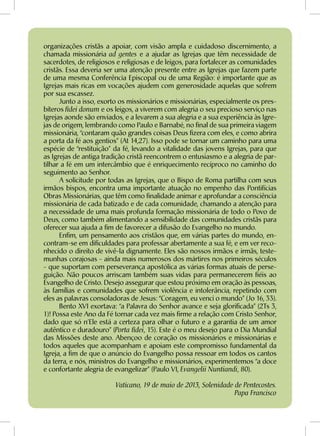 organizações cristãs a apoiar, com visão ampla e cuidadoso discernimento, a
chamada missionária ad gentes e a ajudar as Igrejas que têm necessidade de
sacerdotes, de religiosos e religiosas e de leigos, para fortalecer as comunidades
cristãs. Essa deveria ser uma atenção presente entre as Igrejas que fazem parte
de uma mesma Conferência Episcopal ou de uma Região: é importante que as
Igrejas mais ricas em vocações ajudem com generosidade aquelas que sofrem
por sua escassez.
Junto a isso, exorto os missionários e missionárias, especialmente os pres-
bíteros fidei donum e os leigos, a viverem com alegria o seu precioso serviço nas
Igrejas aonde são enviados, e a levarem a sua alegria e a sua experiência às Igre-
jas de origem, lembrando como Paulo e Barnabé, no final de sua primeira viagem
missionária, “contaram quão grandes coisas Deus fizera com eles, e como abrira
a porta da fé aos gentios” (At 14,27). Isso pode se tornar um caminho para uma
espécie de “restituição” da fé, levando a vitalidade das jovens Igrejas, para que
as Igrejas de antiga tradição cristã reencontrem o entusiasmo e a alegria de par-
tilhar a fé em um intercâmbio que é enriquecimento recíproco no caminho do
seguimento ao Senhor.
A solicitude por todas as Igrejas, que o Bispo de Roma partilha com seus
irmãos bispos, encontra uma importante atuação no empenho das Pontifícias
Obras Missionárias, que têm como finalidade animar e aprofundar a consciência
missionária de cada batizado e de cada comunidade, chamando a atenção para
a necessidade de uma mais profunda formação missionária de todo o Povo de
Deus, como também alimentando a sensibilidade das comunidades cristãs para
oferecer sua ajuda a fim de favorecer a difusão do Evangelho no mundo.
Enfim, um pensamento aos cristãos que, em várias partes do mundo, en-
contram-se em dificuldades para professar abertamente a sua fé, e em ver reco-
nhecido o direito de vivê-la dignamente. Eles são nossos irmãos e irmãs, teste-
munhas corajosas - ainda mais numerosos dos mártires nos primeiros séculos
- que suportam com perseverança apostólica as várias formas atuais de perse-
guição. Não poucos arriscam também suas vidas para permanecerem fiéis ao
Evangelho de Cristo. Desejo assegurar que estou próximo em oração às pessoas,
às famílias e comunidades que sofrem violência e intolerância, repetindo com
eles as palavras consoladoras de Jesus: “Coragem, eu venci o mundo” (Jo 16, 33).
Bento XVI exortava: “a Palavra do Senhor avance e seja glorificada” (2Ts 3,
1)! Possa este Ano da Fé tornar cada vez mais firme a relação com Cristo Senhor,
dado que só n’Ele está a certeza para olhar o futuro e a garantia de um amor
autêntico e duradouro” (Porta fidei, 15). Este é o meu desejo para o Dia Mundial
das Missões deste ano. Abençoo de coração os missionários e missionárias e
todos aqueles que acompanham e apoiam este compromisso fundamental da
Igreja, a fim de que o anúncio do Evangelho possa ressoar em todos os cantos
da terra, e nós, ministros do Evangelho e missionários, experimentemos “a doce
e confortante alegria de evangelizar” (Paulo VI, Evangelii Nuntiandi, 80).
Vaticano, 19 de maio de 2013, Solenidade de Pentecostes.
Papa Francisco
 