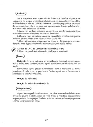27
Reflexão
Jesus nos provoca em nossa missão. Frente aos desafios impostos em
sua época, Ele sempre se mostrou solidário com os menos favorecidos. Ele é
o Filho de Deus, mas se colocou como um daqueles pequeninos, excluídos
da sociedade. Mas não o fez para assim permanecer: Jesus é pela transfor-
mação de toda a realidade de morte.
1. Como nós também podemos ser agentes de transformação diante da
realidade de morte em que se encontra a juventude?
2. O que é mais importante: reduzir a maioridade penal ou assegurar a
todos os jovens acesso a uma educação de qualidade?
3. Quais são os pequenos passos que podemos dar para que a juventu-
de tenha mais dignidade em nossa comunidade, em nosso bairro?
Assistir ao DVD da Campanha Missionária, 5º Dia
1. Quais os grandes desafios enfrentados pela juventude?
Preces
Dirigente: A nossa vida deve ser movida pelo desejo de sempre cons-
truir o Reino. Essa construção passa pela transformação das realidades de
morte.
Formulemos agora preces espontâneas sobre as realidades da nossa
juventude. A cada prece, respondamos: Senhor, ajuda-nos a transformar a
sociedade e a construir Teu Reino.
Oração do Pai Nosso
Oração do Mês Missionário (p. 5).
Compromisso
Alguns jovens poderiam fazer uma pesquisa, nas escolas do bairro so-
bre como jovens e adolescentes se veem frente à realidade educacional e
às perspectivas de emprego. Também seria importante saber o que pensam
sobre a violência que os cerca.
 