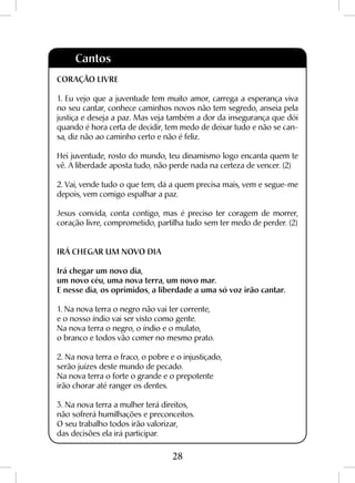 28
Cantos
CORAÇÃO LIVRE
1. Eu vejo que a juventude tem muito amor, carrega a esperança viva
no seu cantar, conhece caminhos novos não tem segredo, anseia pela
justiça e deseja a paz. Mas veja também a dor da insegurança que dói
quando é hora certa de decidir, tem medo de deixar tudo e não se can-
sa, diz não ao caminho certo e não é feliz.
Hei juventude, rosto do mundo, teu dinamismo logo encanta quem te
vê. A liberdade aposta tudo, não perde nada na certeza de vencer. (2)
2. Vai, vende tudo o que tem, dá a quem precisa mais, vem e segue-me
depois, vem comigo espalhar a paz.
Jesus convida, conta contigo, mas é preciso ter coragem de morrer,
coração livre, comprometido, partilha tudo sem ter medo de perder. (2)
IRÁ CHEGAR UM NOVO DIA
Irá chegar um novo dia,
um novo céu, uma nova terra, um novo mar.
E nesse dia, os oprimidos, a liberdade a uma só voz irão cantar.
1. Na nova terra o negro não vai ter corrente,
e o nosso índio vai ser visto como gente.
Na nova terra o negro, o índio e o mulato,
o branco e todos vão comer no mesmo prato.
2. Na nova terra o fraco, o pobre e o injustiçado,
serão juízes deste mundo de pecado.
Na nova terra o forte o grande e o prepotente
irão chorar até ranger os dentes.
3. Na nova terra a mulher terá direitos,
não sofrerá humilhações e preconceitos.
O seu trabalho todos irão valorizar,
das decisões ela irá participar.
 
