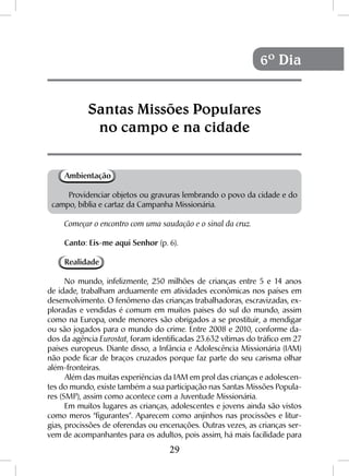 29
Ambientação
Providenciar objetos ou gravuras lembrando o povo da cidade e do
campo, bíblia e cartaz da Campanha Missionária.
Começar o encontro com uma saudação e o sinal da cruz.
Canto: Eis-me aqui Senhor (p. 6).
Realidade
No mundo, infelizmente, 250 milhões de crianças entre 5 e 14 anos
de idade, trabalham arduamente em atividades econômicas nos países em
desenvolvimento. O fenômeno das crianças trabalhadoras, escravizadas, ex-
ploradas e vendidas é comum em muitos países do sul do mundo, assim
como na Europa, onde menores são obrigados a se prostituir, a mendigar
ou são jogados para o mundo do crime. Entre 2008 e 2010, conforme da-
dos da agência Eurostat, foram identificadas 23.632 vítimas do tráfico em 27
países europeus. Diante disso, a Infância e Adolescência Missionária (IAM)
não pode ficar de braços cruzados porque faz parte do seu carisma olhar
além-fronteiras.
Além das muitas experiências da IAM em prol das crianças e adolescen-
tes do mundo, existe também a sua participação nas Santas Missões Popula-
res (SMP), assim como acontece com a Juventude Missionária.
Em muitos lugares as crianças, adolescentes e jovens ainda são vistos
como meros “figurantes”. Aparecem como anjinhos nas procissões e litur-
gias, procissões de oferendas ou encenações. Outras vezes, as crianças ser-
vem de acompanhantes para os adultos, pois assim, há mais facilidade para
Santas Missões Populares
no campo e na cidade
6º Dia
 