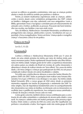 30
acessar os edifícios ou grandes condomínios, visto que as crianças podem
afastar o medo da violência sentido por porteiros e síndicos.
Porém, já existem muitíssimas experiências onde as crianças, adoles-
centes e jovens atuam como verdadeiros protagonistas das SMP: visitam
as famílias e dialogam com elas, sobretudo com seus amiguinhos. Leem a
Bíblia, apresentam Jesus e Sua Igreja e convidam para um relacionamento de
amizade com o Senhor, acolhendo as pessoas. Procuram dar bom testemu-
nho nas escolas, nas famílias e nas ruas onde vivem.
Nós, da Infância, Adolescência e Juventude Missionária, acreditamos no
protagonismo das crianças, adolescentes e jovens. Acreditamos em sua ca-
pacidade e força evangelizadora. Temos um lema: “criança ajuda e evangeliza
criança” e buscamos colocá-lo em prática.
Palavra de Deus
Ler (Ex 3, 15-22)
Testemunho
Conheci a Infância e Adolescência Missionária (IAM) aos 11 anos de
idade, em uma cidade próxima da minha, por meio de minhas irmãs, pois
nunca moramos juntos. Muito rapidamente desejei fundar esta Obra Missio-
nária em minha cidade. Sempre gostei de ler sobre a experiência missionária
em outros países ou estados do Brasil em revistas de cunho missionário e
alimentava o desejo de realizar missão em “terra alheia”. Por causa da minha
idade, a de meus amigos e crianças que participavam da IAM, era um pouco
complicado realizar missão em outras localidades e cidades.
Foi então que a minha diocese abraçou a causa das Santas Missões Po-
pulares (SMP) em 2007. Todas as paróquias iriam realizar uma Semana Mis-
sionária. Foi aí que a IAM teve o seu destaque o seu ápice. Na minha cidade,
Rafael Fernandes (RN), o nosso grupo de IAM esteve desde os primeiros
momentos engajado nas tarefas de preparação e andamento das SMP. Ta-
refas simples, mas de importância fundamental como no acompanhamento
dos missionários nas visitas às famílias, na interação com os missionários na
acolhida, lazer e partilha de experiências. Isso enriquecia nossa caminhada e
o desejo de doação à missão crescia cada vez mais.
Como gesto concreto, também demos nossa contribuição para a cons-
trução de um salão comunitário e a plantação de árvores pela cidade e zona
rural. As crianças e adolescentes em muitas paróquias eram presença signi-
ficativa. Onde existia o carisma da IAM era como uma flor espalhando seu
perfume e encantando a todos. Nos lugares onde não existia grupo de IAM
 