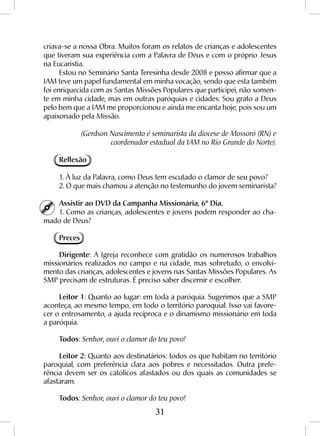 31
criava-se a nossa Obra. Muitos foram os relatos de crianças e adolescentes
que tiveram sua experiência com a Palavra de Deus e com o próprio Jesus
na Eucaristia.
Estou no Seminário Santa Teresinha desde 2008 e posso afirmar que a
IAM teve um papel fundamental em minha vocação, sendo que esta também
foi enriquecida com as Santas Missões Populares que participei, não somen-
te em minha cidade, mas em outras paróquias e cidades. Sou grato a Deus
pelo bem que a IAM me proporcionou e ainda me encanta hoje, pois sou um
apaixonado pela Missão.
(Gerdson Nascimento é seminarista da diocese de Mossoró (RN) e
coordenador estadual da IAM no Rio Grande do Norte).
Reflexão
1. À luz da Palavra, como Deus tem escutado o clamor de seu povo?
2. O que mais chamou a atenção no testemunho do jovem seminarista?
Assistir ao DVD da Campanha Missionária, 6º Dia.
1. Como as crianças, adolescentes e jovens podem responder ao cha-
mado de Deus?
Preces
Dirigente: A Igreja reconhece com gratidão os numerosos trabalhos
missionários realizados no campo e na cidade, mas sobretudo, o envolvi-
mento das crianças, adolescentes e jovens nas Santas Missões Populares. As
SMP precisam de estruturas. É preciso saber discernir e escolher.
Leitor 1: Quanto ao lugar: em toda a paróquia. Sugerimos que a SMP
aconteça, ao mesmo tempo, em todo o território paroquial. Isso vai favore-
cer o entrosamento, a ajuda recíproca e o dinamismo missionário em toda
a paróquia.
Todos: Senhor, ouvi o clamor do teu povo!
Leitor 2: Quanto aos destinatários: todos os que habitam no território
paroquial, com preferência clara aos pobres e necessitados. Outra prefe-
rência devem ser os católicos afastados ou dos quais as comunidades se
afastaram.
Todos: Senhor, ouvi o clamor do teu povo!
 