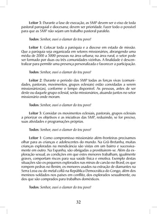 32
Leitor 3: Durante a fase de execução, as SMP devem ser o eixo de toda
pastoral paroquial e diocesana; devem ser prioridade. Fazer todo o possível
para que as SMP não sejam um trabalho pastoral paralelo.
Todos: Senhor, ouvi o clamor do teu povo!
Leitor 1: Colocar toda a paróquia e a diocese em estado de missão.
Que a paróquia seja organizada em setores missionários, abrangendo uma
média de 2000 a 3000 pessoas na área urbana; na área rural, o setor pode
ser formado por duas ou três comunidades vizinhas. A finalidade é descen-
tralizar para permitir uma presença personalizada e favorecer a participação.
Todos: Senhor, ouvi o clamor do teu povo!
Leitor 2: Durante o período das SMP todas as forças vivas (comuni-
dades, pastorais, movimentos, grupos eclesiais) estão convidadas a serem
missionários(as), conforme o tempo disponível. As pessoas, antes de ser
deste ou daquele grupo eclesial, serão missionários, atuando juntos no setor
missionário onde moram.
Todos: Senhor, ouvi o clamor do teu povo!
Leitor 3: Convidar os movimentos eclesiais, pastorais, grupos eclesiais
a priorizar os objetivos e as iniciativas das SMP, reduzindo, se for preciso,
suas atividades e programações próprias.
Todos: Senhor, ouvi o clamor do teu povo!
Leitor 1: Como compromisso missionário além-fronteiras precisamos
olhar para as crianças e adolescentes do mundo. Na Grã-Bretanha, muitas
crianças exploradas na mendicância são vistas em um bairro e sucessiva-
mente em outro. Na Espanha, são obrigadas a prostituirem-se. Além da ex-
ploração sexual, as condições em que estes menores trabalham, igualmente
graves, comportam riscos para sua saúde física e emotiva. Exemplo destas
situações são os pequenos explorados nas minas de carvão no Brasil, os que
rompem pedras no Benim, os menores usados na extração de diamantes na
Serra Leoa ou do metal coltã na República Democrática do Congo, além dos
meninos-soldados nos países em conflito, dos explorados sexualmente, ou
dos que são comprados para trabalhos domésticos.
Todos: Senhor, ouvi o clamor do teu povo!
 