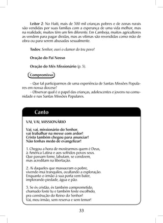 33
Leitor 2: No Haiti, mais de 300 mil crianças pobres e de zonas rurais
são vendidas por suas famílias com a esperança de uma vida melhor, mas
na realidade, muitos têm um fim diferente. Em Camboja, muitos agricultores
as vendem para pagar dívidas, mas as vítimas são revendidas como mão de
obra ou para serem abusadas sexualmente.
Todos: Senhor, ouvi o clamor do teu povo!
Oração do Pai Nosso
Oração do Mês Missionário (p. 5).
Compromisso
- Que tal participarmos de uma experiência de Santas Missões Popula-
res em nossa diocese?
- Observar qual é o papel das crianças, adolescentes e jovens na comu-
nidade e nas Santas Missões Populares.
Canto
VAI, VAI, MISSIONÁRIO
Vai, vai, missionário do Senhor,
vai trabalhar na messe com ardor!
Cristo também chegou para anunciar!
Não tenhas medo de evangelizar!
1. Chegou a hora de mostrarmos quem é Deus,
à América Latina e aos sofridos povos seus.
Que passam fome, labutam, se condoem,
mas acreditam na libertação.
2. Ai daqueles que massacram o pobre,
vivendo mui tranquilos, ocultando a exploração.
Enquanto o irmão à sua porta vem bater,
implorando piedade, água e pão.
3. Se és cristão, és também comprometido,
chamado foste tu e também foste escolhido,
pra construção do Reino do Senhor!
Vai, meu irmão, sem reserva e sem temor!
 