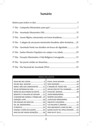 2
Sumário
Roteiro para todos os dias...........................................................................................................3
1º Dia - Campanha Missionária: para que?.......................................................................7
2º Dia - Juventude Missionária (JM)...................................................................................13
3º Dia - Jovem filipino, missionário em terras brasileiras......................................17
4º Dia - A alegria de um jovem missionário brasileiro além-fronteiras........21
5º Dia - Juventude frente aos desafios em busca de dignidade....................... 25
6º Dia - Santas Missões Populares no campo e na cidade.................................. 29
7º Dia - Vocação Missionária e Vida Religiosa Consagrada................................ 35
8º Dia - Ser jovem cristão na Amazônia........................................................................... 39
9º Dia - Dia Nacional da Juventude (DNJ)...................................................................... 43
DEIXA-ME SER JOVEM............................... 6
EIS-ME AQUI, SENHOR!............................. 6
MARIA, MÃE DOS CAMINHANTES ..........11
PELAS ESTRADAS DA VIDA......................11
MARIA DE DEUS MARIA DA GENTE.........12
BENDITA É A PALAVRA DO SENHOR ......12
O SENHOR ME CHAMOU A TRABALHAR...24
CORAÇÃO LIVRE.......................................28
IRÁ CHEGAR UM NOVO DIA ....................28
VAI, VAI, MISSIONÁRIO.............................33
O PROFETA...............................................34
CHEGOU A HORA DA ALEGRIA................34
HINO Da VRC NOVAS GERAÇÕES............38
ENVIA, ENVIA SENHOR............................38
NOVA GERAÇÃO.......................................42
É MISSÃO DE TODOS NÓS .....................46
UM DIA ESCUTEI TEU CHAMADO............46
ENVIA-ME, SENHOR.................................49
JOVEM MISSIONÁRIO,
SEMPRE SOLIDÁRIO................................50
JUVENTUDE MISSIONÁRIA,
INQUIETA E SOLIDÁRIA............................ 51
TUA PALAVRA É LÂMPADA....................... 51
VIDA ABUNDANTE (hino da IAM)...........52
QUERO OUVIR TEU APELO SENHOR.......52
HINO DA CF 2013....................................53
Índice dos Cantos
 