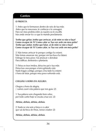 34
O PROFETA
1. Antes que te formasses dentro do seio de tua mãe.
Antes que tu nascesses, te conhecia e te consagrei.
Para ser meu profeta entre as nações eu te escolhi.
Irás onde enviar-te e o que te mando proclamarás.
Tenho que gritar, tenho que arriscar, ai de mim se não o faço!
Como escapar de Ti? Como calar se Tua voz arde em meu peito?
Tenho que andar, tenho que lutar, ai de mim se não o faço!
Como escapar de Ti? Como calar, se Tua voz arde em meu peito?
2. Não temas arriscar-te porque contigo Eu estarei.
Não temas anunciar-me, porque em tua boca Eu falarei.
Entrego-te meu povo. Vai arrancar e derrubar.
Para edificar, destruirás e plantarás.
3. Deixa os teus irmãos, deixa teu pai e tua mãe.
Deixa tua casa porque a terra gritando está.
Nada tragas contigo, porque a teu lado Eu estarei:
é hora de lutar, porque meu povo sofrendo está.
CHEGOU A HORA DA ALEGRIA
Chegou a hora da alegria,
/: vamos ouvir esta palavra que nos guia. (2)
1. Tua palavra vem chegando bem veloz,
por todo canto hoje se escuta a tua voz. (2)
Aleluia, aleluia, aleluia, aleluia.
2. Nada se cria sem a força e o calor
que sai da boca de Deus, nosso criador. (2)
Aleluia, aleluia, aleluia, aleluia.
Cantos
 