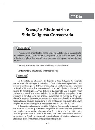 35
Ambientação
Providenciar símbolos tais como fotos da Vida Religiosa Consagrada
se reunindo; saindo em missão; acompanhando as pastorais, bem como
a Bíblia e o globo (ou mapa) para expressar os lugares de missão no
mundo.
Começar o encontro com uma saudação e o sinal da cruz.
Canto: Um dia escutei teu chamado (p. 46).
Realidade
Em fidelidade ao chamado do Espírito, a Vida Religiosa Consagrada
assume a missão do seguimento a Jesus Cristo e no serviço profético e tes-
temunhal junto ao povo de Deus, articulada pela Conferência dos Religiosos
do Brasil (CRB Nacional) e em comunhão com a Conferência Nacional dos
Bispos do Brasil (CNBB). A Vida Religiosa Consagrada tem a missão como
parte de sua identidade e busca vivê-la via espiritualidade evangélica de tes-
temunho e partilha. Uma das grandes expressões da missão da Vida Reli-
giosa Consagrada é sua opção preferencial pelos empobrecidos e excluídos,
pela profecia e anúncio missionário e pela acolhida às exigências dos novos
tempos. No Brasil os religiosos e religiosas somam cerca de 40 mil.
A dimensão missionária da Vida Religiosa Consagrada se caracteriza
por estar em locais em que muitos não querem assumir: fronteiras (periferias
das cidades; zonas rurais; países em situação de risco, como o Haiti, onde a
CRB, em parceria com a CNBB e a Caritas, tem uma comunidade intercon-
gregacional do Brasil, etc.). A grande maioria das missionárias e missionários
brasileiros além-fronteiras são religiosos e religiosas.
Vocação Missionária e
Vida Religiosa Consagrada
7º Dia
 