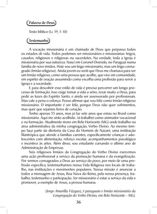 36
Palavra de Deus
Texto bíblico (Lc 19, 1-10)
Testemunho
A vocação missionária é um chamado de Deus que perpassa todos
os estados de vida. Todos podemos ser missionários e missionárias: leigos,
casados, religiosos e religiosas ou sacerdotes. Na verdade, toda a Igreja é
missionária por sua natureza. Nasci em Coronel Oviendo, no Paraguai numa
família de nove irmãos. Hoje sou um leigo missionário, mas um leigo consa-
grado (Irmão religioso). Ainda jovem eu senti que Deus me chamava para ser
um Irmão religioso, como uma pessoa que acolhe, que vive em comunidade,
em espírito de oração assumindo como escolha uma profissão para servir a
Igreja e a sociedade.
E para descobrir esse estilo de vida é preciso percorrer um longo pro-
cesso de formação. Isso exige tomar a vida a sério, rezar muito a Deus, para
pedir as luzes do Espírito Santo, e ainda ser assessorado por profissionais.
Mas vale a pena o esforço. Posso afirmar que sou feliz como Irmão religioso
missionário. O importante é ser feliz, porque Deus não quer sofrimentos,
mas quer que sejamos livres de coração.
Tenho apenas 33 anos, mas já faz sete anos que estou no Brasil como
missionário. Aqui me sinto acolhido. Já trabalhei como animador vocacional
e na formação. Atualmente moro em Belo Horizonte (MG) onde trabalho na
área administrativa da minha congregação, Verbo Divino. Ao mesmo tem-
po faço parte da diretoria da Casa do Homem de Nazaré, uma instituição
filantrópica que atende a famílias carentes, especificamente crianças e ado-
lescentes com alimentação, reforço escolar, acompanhamentos psicológico
e incentivo às artes. Além disso, sou estudante cursando o último ano de
Administração de Empresas.
Nós religiosos Irmãos da Congregação do Verbo Divino exercemos
uma ação profissional a serviço da promoção humana e da evangelização.
Por sermos consagrados a Deus ao serviço do povo, por meio de uma pro-
fissão específica, testemunhamos nossa Vida Religiosa nos locais de traba-
lho, nas instituições e movimentos populares. Nossa missão é anunciar a
todos a mensagem de Jesus, Boa Nova do Reino, pela nossa presença, tra-
balho, testemunho e participação. Ser missionário é estar a serviço da vida e
promover, a exemplo de Jesus, a pessoa humana.
(Jorge Amarilla Vázquez, é paraguaio e Irmão missionário da
Congregação do Verbo Divino, em Belo Horizonte - MG).
 