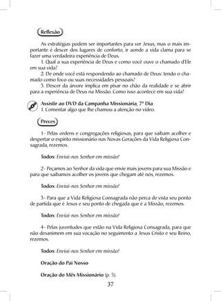 37
Reflexão
As estratégias podem ser importantes para ver Jesus, mas o mais im-
portante é descer dos lugares de conforto, ir aonde a vida clama para se
fazer uma verdadeira experiência de Deus.
1. Qual a sua experiência de Deus e como você ouve o chamado d’Ele
em sua vida?
2. De onde você está respondendo ao chamado de Deus: tendo o cha-
mado como foco ou suas necessidades pessoais?
3. Descer da árvore implica em pisar no chão da realidade e se abrir
para a experiência de Deus na Missão. Como isso acontece em sua vida?
Assistir ao DVD da Campanha Missionária, 7º Dia
1. Comentar algo que lhe chamou a atenção no vídeo.
Preces
1- Pelas ordens e congregações religiosas, para que saibam acolher e
despertar o espírito missionário nas Novas Gerações da Vida Religiosa Con-
sagrada, rezemos.
Todos: Enviai-nos Senhor em missão!
2- Peçamos ao Senhor da vida que envie mais jovens para sua Missão e
para que saibamos acolher os jovens que chegam até nós, rezemos.
Todos: Enviai-nos Senhor em missão!
3- Para que a Vida Religiosa Consagrada não perca de vista seu ponto
de partida que é Jesus e seu ponto de chegada que é a Missão, rezemos.
Todos: Enviai-nos Senhor em missão!
4- Pelas juventudes que estão na Vida Religiosa Consagrada, para que
não desanimem em sua vocação no seguimento a Jesus Cristo e seu Reino,
rezemos.
Todos: Enviai-nos Senhor em missão!
Oração do Pai Nosso
Oração do Mês Missionário (p. 5).
 
