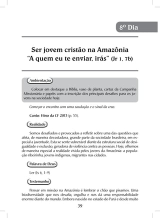 39
Ambientação
Colocar em destaque a Bíblia, vaso de planta, cartaz da Campanha
Missionária e papéis com a inscrição dos principais desafios para os jo-
vens na sociedade hoje.
Começar o encontro com uma saudação e o sinal da cruz.
Canto: Hino da CF 2013 (p. 53).
Realidade
Somos desafiados e provocados a refletir sobre uma das questões que
afeta, de maneira devastadora, grande parte da sociedade brasileira, em es-
pecial a juventude. Esta se sente vulnerável diante da estrutura social de desi-
gualdade e exclusão, geradora de violência contra as pessoas. Hoje, olhemos
de maneira especial a realidade vivida pelos jovens da Amazônia: a popula-
ção ribeirinha, jovens indígenas, migrantes nas cidades.
Palavra de Deus
Ler (Is 6, 1-9)
Testemunho
Pensar em missão na Amazônia é lembrar o chão que pisamos. Uma
biodiversidade que nos desafia, orgulha e nos dá uma responsabilidade
enorme diante do mundo. Embora nascido no estado do Pará e desde muito
Ser jovem cristão na Amazônia
“A quem eu te enviar, irás” (Jr 1, 7b)
8º Dia
 