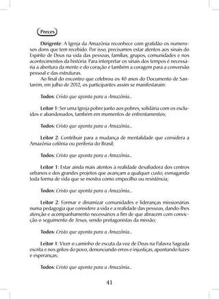 41
Preces
Dirigente: A Igreja da Amazônia reconhece com gratidão os numero-
sos dons que tem recebido. Por isso, precisamos estar atentos aos sinais do
Espírito de Deus na vida das pessoas, famílias, grupos, comunidades e nos
acontecimentos da história. Para interpretar os sinais dos tempos é necessá-
ria a abertura da mente e do coração e também a coragem para a conversão
pessoal e das estruturas.
Ao final do encontro que celebrou os 40 anos do Documento de San-
tarém, em julho de 2012, os participantes assim se manifestaram:
Todos: Cristo que aponta para a Amazônia...
Leitor 1: Ser uma Igreja pobre junto aos pobres, solidária com os exclu-
ídos e abandonados, também em momentos de enfrentamentos;
Todos: Cristo que aponta para a Amazônia...
Leitor 2: Contribuir para a mudança de mentalidade que considera a
Amazônia colônia ou periferia do Brasil;
Todos: Cristo que aponta para a Amazônia...
Leitor 1: Estar ainda mais atentos à realidade desafiadora dos centros
urbanos e dos grandes projetos que avançam a qualquer custo, esmagando
toda forma de vida que se mostra como empecilho ou resistência;
Todos: Cristo que aponta para a Amazônia...
Leitor 2: Formar e dinamizar comunidades e lideranças missionárias
numa pedagogia que considere a vida e a realidade das pessoas, dando-lhes
atenção e acompanhamento necessários a fim de que abracem com convic-
ção o seguimento de Jesus, sendo protagonistas da missão;
Todos: Cristo que aponta para a Amazônia...
Leitor 1: Viver o caminho de escuta da voz de Deus na Palavra Sagrada
escrita e nos gritos do povo, denunciando erros e injustiças, apontando luzes
e esperanças;
Todos: Cristo que aponta para a Amazônia...
 
