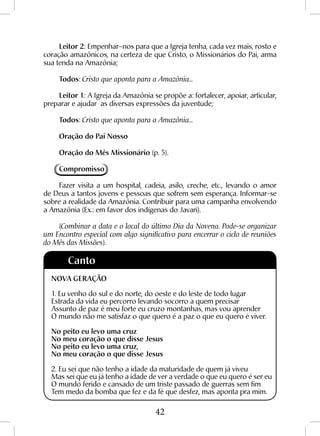 42
Leitor 2: Empenhar–nos para que a Igreja tenha, cada vez mais, rosto e
coração amazônicos, na certeza de que Cristo, o Missionários do Pai, arma
sua tenda na Amazônia;
Todos: Cristo que aponta para a Amazônia...
Leitor 1: A Igreja da Amazônia se propõe a: fortalecer, apoiar, articular,
preparar e ajudar as diversas expressões da juventude;
Todos: Cristo que aponta para a Amazônia...
Oração do Pai Nosso
Oração do Mês Missionário (p. 5).
Compromisso
Fazer visita a um hospital, cadeia, asilo, creche, etc., levando o amor
de Deus a tantos jovens e pessoas que sofrem sem esperança. Informar-se
sobre a realidade da Amazônia. Contribuir para uma campanha envolvendo
a Amazônia (Ex.: em favor dos indígenas do Javari).
(Combinar a data e o local do último Dia da Novena. Pode-se organizar
um Encontro especial com algo significativo para encerrar o ciclo de reuniões
do Mês das Missões).
Canto
NOVA GERAÇÃO
1. Eu venho do sul e do norte, do oeste e do leste de todo lugar
Estrada da vida eu percorro levando socorro a quem precisar
Assunto de paz é meu forte eu cruzo montanhas, mas vou aprender
O mundo não me satisfaz o que quero é a paz o que eu quero é viver.
No peito eu levo uma cruz
No meu coração o que disse Jesus
No peito eu levo uma cruz,
No meu coração o que disse Jesus
2. Eu sei que não tenho a idade da maturidade de quem já viveu
Mas sei que eu já tenho a idade de ver a verdade o que eu quero é ser eu
O mundo ferido e cansado de um triste passado de guerras sem fim
Tem medo da bomba que fez e da fé que desfez, mas aponta pra mim.
 