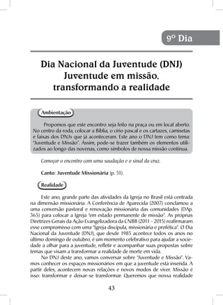 43
Ambientação
Propomos que este encontro seja feito na praça ou em local aberto.
No centro da roda, colocar a Bíblia, o círio pascal e os cartazes, camisetas
e faixas dos DNJs que já aconteceram. Este ano o DNJ tem como tema:
“Juventude e Missão”. Assim, pode-se trazer também os elementos utili-
zados ao longo das novenas, como símbolos de nossa missão contínua.
Começar o encontro com uma saudação e o sinal da cruz.
Canto: Juventude Missionária (p. 51).
Realidade
Este ano, grande parte das atividades da Igreja no Brasil está centrada
na dimensão missionária. A Conferência de Aparecida (2007) conclamou a
uma conversão pastoral e renovação missionária das comunidades (DAp.
365) para colocar a Igreja “em estado permanente de missão”. As próprias
Diretrizes Gerais da Ação Evangelizadora da CNBB (2011 - 2015) reafirmaram
esse compromisso com uma “Igreja discípula, missionária e profética”. O Dia
Nacional da Juventude (DNJ), que desde 1985 acontece todos os anos no
último domingo de outubro, é um momento celebrativo para ajudar a socie-
dade a olhar para a juventude, refletir e acompanhar suas propostas sobre
temas que visam a transformar a realidade de morte em vida.
No DNJ deste ano, vamos conversar sobre “Juventude e Missão”. Va-
mos conhecer os espaços missionários em que a juventude está inserida. A
partir deles, acontecem novas relações e novos modos de viver. Missão é
isso: transformar e deixar-se transformar. Queremos que nossa realidade
Dia Nacional da Juventude (DNJ)
Juventude em missão,
transformando a realidade
9º Dia
 