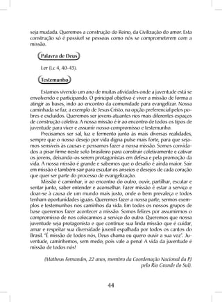44
seja mudada. Queremos a construção do Reino, da Civilização do amor. Esta
construção só é possível se pessoas como nós se comprometerem com a
missão.
Palavra de Deus
Ler (Lc 4, 40-43).
Testemunho
Estamos vivendo um ano de muitas atividades onde a juventude está se
envolvendo e participando. O principal objetivo é viver a missão de forma a
atingir as bases, indo ao encontro da comunidade para evangelizar. Nossa
caminhada se faz, a exemplo de Jesus Cristo, na opção preferencial pelos po-
bres e excluídos. Queremos ser jovens atuantes nos mais diferentes espaços
de construção coletiva. A nossa missão é ir ao encontro de todos os tipos de
juventude para viver e assumir nosso compromisso e testemunho.
Precisamos ser sal, luz e fermento junto às mais diversas realidades,
sempre que o nosso desejo por vida digna pulse mais forte, para que seja-
mos sensíveis às causas e possamos fazer a nossa missão. Somos convida-
dos a pisar firme neste solo brasileiro para construir coletivamente e cativar
os jovens, deixando-os serem protagonistas em defesa e pela promoção da
vida. A nossa missão é grande e sabemos que o desafio é ainda maior. Sair
em missão é também sair para escutar os anseios e desejos de cada coração
que quer ser parte do processo de evangelização.
Missão é caminhar, ir ao encontro do outro, ouvir, partilhar, escutar e
sentar junto, saber entender e aconselhar. Fazer missão é estar a serviço e
doar-se à causa de um mundo mais justo, onde o bem prevaleça e todos
tenham oportunidades iguais. Queremos fazer a nossa parte, sermos exem-
plos e testemunhos nos caminhos da vida. Em todos os nossos grupos de
base queremos fazer acontecer a missão. Somos felizes por assumirmos o
compromisso de nos colocarmos a serviço do outro. Queremos que nossa
juventude seja protagonista e que continue sua linda missão que é cuidar,
amar e respeitar sua diversidade juvenil espalhada por todos os cantos do
Brasil. “É missão de todos nós, Deus chama eu quero ouvir a sua voz”. Ju-
ventude, caminhemos, sem medo, pois vale a pena! A vida da juventude é
missão de todos nós!
(Matheus Fernandes, 22 anos, membro da Coordenação Nacional da PJ
pelo Rio Grande do Sul).
 