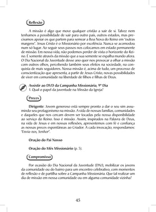 45
Reflexão
A missão é algo que move qualquer cristão a sair de si. Talvez nem
tenhamos a possibilidade de sair para outro país, outros estados, mas pre-
cisamos apoiar os que partem para semear a Boa Nova do Reino em “outras
margens”. Jesus Cristo é o Missionário por excelência. Nunca se acomodou
num só lugar. Ao seguir seus passos nos colocamos em estado permanente
de missão. Em nossa vida, não podemos perder de vista o horizonte do Rei-
no. É somente através da missão que a sua semente se espalha mundo afora.
O Dia Nacional da Juventude desse ano quer nos provocar a olhar a missão
com outros olhos, percebendo também seus efeitos na sociedade, na con-
quista de mais seguidores. Nossa missão é, acima de tudo, um processo de
conscientização que apresenta, a partir de Jesus Cristo, novas possibilidades
de viver em comunidade na liberdade de filhos e filhas de Deus.
Assistir ao DVD da Campanha Missionária, 9º Dia
1. Qual o papel da juventude na Missão da Igreja?
Preces
Dirigente: Jovem generoso está sempre pronto a dar o seu sim assu-
mindo seu protagonismo na missão. A vida de nossas famílias, comunidades
e daqueles que nos cercam devem ser tocadas pela nossa disponibilidade
ao serviço do Reino. Isso é missão. Assim, inspirados na Palavra de Deus,
na vida de Jesus e em nossas reflexões, apresentemos com fé e confiança
as nossas preces espontâneas ao Criador. A cada invocação, respondamos:
“Envia-nos, Senhor”.
Oração do Pai Nosso
Oração do Mês Missionário (p. 5).
Compromisso
Por ocasião do Dia Nacional da Juventude (DNJ), mobilizar os jovens
da comunidade ou do bairro para um encontro celebrativo, com momentos
de reflexão e de partilha sobre a Campanha Missionária. Que tal realizar um
dia de missão em nossa comunidade ou em alguma comunidade vizinha?
 