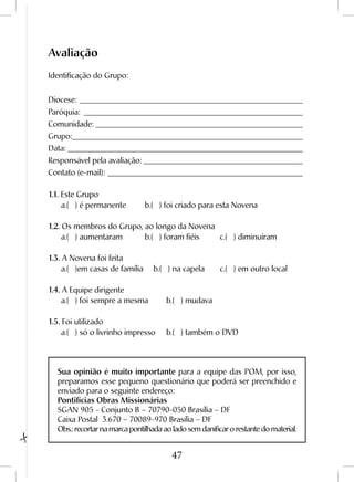 47
Avaliação
Identificação do Grupo:
Diocese:_________________________________________________________
Paróquia:________________________________________________________
Comunidade:_____________________________________________________
Grupo:___________________________________________________________
Data:____________________________________________________________
Responsável pela avaliação:_________________________________________
Contato (e-mail):__________________________________________________
1.1. Este Grupo
	 a.( ) é permanente	 b.( ) foi criado para esta Novena	
1.2. Os membros do Grupo, ao longo da Novena
	 a.( ) aumentaram	 b.( ) foram fiéis	 c.( ) diminuíram	
1.3. A Novena foi feita
	 a.( )em casas de família	 b.( ) na capela	 c.( ) em outro local	
1.4. A Equipe dirigente
	 a.( ) foi sempre a mesma	 b.( ) mudava
1.5. Foi utilizado
	 a.( ) só o livrinho impresso	 b.( ) também o DVD	
Sua opinião é muito importante para a equipe das POM, por isso,
preparamos esse pequeno questionário que poderá ser preenchido e
enviado para o seguinte endereço:
Pontifícias Obras Missionárias
SGAN 905 - Conjunto B – 70790-050 Brasília – DF
Caixa Postal 3.670 – 70089-970 Brasília – DF
Obs.: recortar na marca pontilhada ao lado sem danificar o restante do material.
 