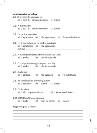 48
Avaliação dos subsídios:
2.1. O preparo do ambiente foi
	 a.( ) bom	 b.( ) mais ou menos	 c.( ) ruim	
2.2. A acolhida foi
	 a.( ) boa	 b.( ) mais ou menos	 c.( ) ruim	
2.3. Os cantos sugeridos
	 a.( ) agradaram	 b.( ) não agradaram	 c.( ) foram substituídos	
2.4. Os testemunhos apresentados a cada dia
	 a.( ) agradaram	 b.( ) não agradaram,
	 por que ____________________________________________________
2.5. A escolha dos textos bíblicos (Palavra de Deus)
	 a.( ) ajudou	 b.( ) não foi acertada	
2.6. O compromisso sugerido para cada dia
	 a.( ) ajudou	 b.( ) não foi acertado	
2.7. A reflexão
	 a.( ) agradou	 b.( ) não agradou	 c.( ) foi substituída	
2.8. As sugestões do livrinho ajudaram
	 a.( ) bastante	 b.( ) pouco	 c.( ) nada	
2.9. Os livrinhos
	 a.( ) não chegaram a tempo	 b.( ) foram insuficientes	
2.10. O DVD da Novena agradou
	 a.( ) muito		 b.( ) mais ou menos	 c.( ) pouco	
Sugestões para o futuro:
________________________________________________________________ 	
________________________________________________________________ 	
________________________________________________________________ 	
________________________________________________________________ 	
________________________________________________________________
 