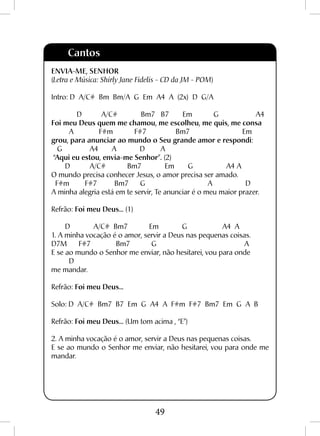 49
ENVIA-ME, SENHOR
(Letra e Música: Shirly Jane Fidelis - CD da JM - POM)
Intro: D A/C# Bm Bm/A G Em A4 A (2x) D G/A
D A/C# Bm7 B7 Em G A4
Foi meu Deus quem me chamou, me escolheu, me quis, me consa
A F#m F#7 Bm7 Em
grou, para anunciar ao mundo o Seu grande amor e respondi:
G A4 A D A
“Aqui eu estou, envia-me Senhor”. (2)
D A/C# Bm7 Em G A4 A
O mundo precisa conhecer Jesus, o amor precisa ser amado.
F#m F#7 Bm7 G A D
A minha alegria está em te servir, Te anunciar é o meu maior prazer.
Refrão: Foi meu Deus... (1)
D A/C# Bm7 Em G A4 A
1. A minha vocação é o amor, servir a Deus nas pequenas coisas.
D7M F#7 Bm7 G A
E se ao mundo o Senhor me enviar, não hesitarei, vou para onde
D
me mandar.
Refrão: Foi meu Deus...
Solo: D A/C# Bm7 B7 Em G A4 A F#m F#7 Bm7 Em G A B
Refrão: Foi meu Deus... (Um tom acima , “E”)
2. A minha vocação é o amor, servir a Deus nas pequenas coisas.
E se ao mundo o Senhor me enviar, não hesitarei, vou para onde me
mandar.
Cantos
 