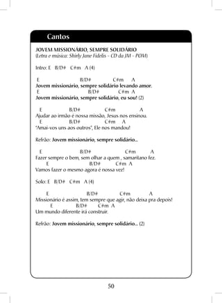 50
Cantos
JOVEM MISSIONÁRIO, SEMPRE SOLIDÁRIO
(Letra e música: Shirly Jane Fidelis - CD da JM - POM)
Intro: E B/D# C#m A (4)
E B/D# C#m A
Jovem missionário, sempre solidário levando amor.
E B/D# C#m A
Jovem missionário, sempre solidário, eu sou! (2)
E B/D# C#m A
Ajudar ao irmão é nossa missão, Jesus nos ensinou.
E B/D# C#m A
“Amai-vos uns aos outros”, Ele nos mandou!
Refrão: Jovem missionário, sempre solidário...
E B/D# C#m A
Fazer sempre o bem, sem olhar a quem , samaritano fez.
E B/D# C#m A
Vamos fazer o mesmo agora é nossa vez!
Solo: E B/D# C#m A (4)
E B/D# C#m A
Missionário é assim, tem sempre que agir, não deixa pra depois!
E B/D# C#m A
Um mundo diferente irá construir.
Refrão: Jovem missionário, sempre solidário... (2)
 