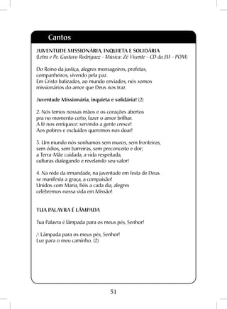 51
Cantos
JUVENTUDE MISSIONÁRIA, INQUIETA E SOLIDÁRIA
(Letra e Pe. Gustavo Rodriguez - Música: Zé Vicente - CD da JM - POM)
Do Reino da justiça, alegres mensageiros, profetas,
companheiros, vivendo pela paz.
Em Cristo batizados, ao mundo enviados, nós somos
missionários do amor que Deus nos traz.
Juventude Missionária, inquieta e solidária! (2)
2. Nós temos nossas mãos e os corações abertos
pra no momento certo, fazer o amor brilhar.
A fé nos enriquece: servindo a gente cresce!
Aos pobres e excluídos queremos nos doar!
3. Um mundo nós sonhamos sem muros, sem fronteiras,
sem ódios, sem barreiras, sem preconceito e dor;
a Terra-Mãe cuidada, a vida respeitada,
culturas dialogando e revelando seu valor!
4. Na rede da irmandade, na juventude em festa de Deus
se manifesta a graça, a compaixão!
Unidos com Maria, fiéis a cada dia, alegres
celebremos nossa vida em Missão!
TUA PALAVRA É LÂMPADA
Tua Palavra é lâmpada para os meus pés, Senhor!
/: Lâmpada para os meus pés, Senhor!
Luz para o meu caminho. (2)
 
