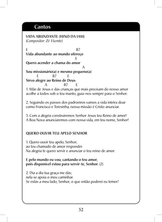 52
Cantos
VIDA ABUNDANTE (hino da iam)
(Compositor: Zé Vicente)
E B7
Vida abundante ao mundo ofereço
E
Quero acender a chama do amor
A
Sou missionário(a) e mesmo pequeno(a)
E B7 E
Sirvo alegre ao Reino de Deus
A B7 E
1. Mãe de Jesus e das crianças que mais precisam do nosso amor
acolhe a todos sob o teu manto, guia-nos sempre para o Senhor.
2. Seguindo os passos dos padroeiros vamos a vida inteira doar
como Francisco e Teresinha, nossa missão é Cristo anunciar.
3. Com a alegria construiremos Senhor Jesus teu Reino de amor!
A Boa Nova anunciaremos com nossa vida, em teu nome, Senhor!
QUERO OUVIR TEU APELO SENHOR
1. Quero ouvir teu apelo, Senhor;
ao teu chamado de amor responder.
Na alegria te quero servir e anunciar o teu reino de amor.
E pelo mundo eu vou, cantando o teu amor,
pois disponível estou para servir-te, Senhor. (2)
2. Dia a dia tua graça me dás;
nela se apoia o meu caminhar.
Se estás a meu lado, Senhor, o que então poderei eu temer?
 