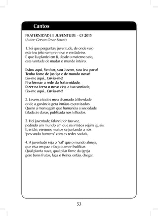 53
Cantos
FRATERNIDADE E JUVENTUDE - CF 2013
(Autor: Gerson Cesar Souza)
1. Sei que perguntas, juventude, de onde veio
este teu jeito sempre novo e verdadeiro.
É que Eu plantei em ti, desde o materno seio,
esta vontade de mudar o mundo inteiro.
Estou aqui, Senhor, sou Jovem, sou teu povo!
Tenho fome de justiça e de mundo novo!
Eis-me aqui... Envia-me!
Pra formar a rede da fraternidade,
fazer na terra o novo céu, a tua vontade,
Eis-me aqui... Envia-me!
2. Levem a todos meu chamado à liberdade
onde a ganância gera irmãos escravizados.
Quero a mensagem que humaniza a sociedade
falada às claras, publicada nos telhados.
3. Hei juventude, falarei por tua voz,
pedindo um mundo em que os irmãos sejam iguais.
E, então, veremos muitos se juntando a nós
“pescando homens” com as redes sociais.
4. A juventude seja o “sal” que o mundo almeja,
que viva em paz e faça o amor frutificar.
Qual planta nova, qual pilar firme da Igreja
gere bons frutos, faça o Reino, então, chegar.
 
