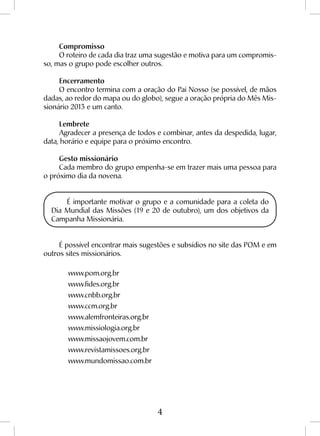 4
Compromisso
O roteiro de cada dia traz uma sugestão e motiva para um compromis-
so, mas o grupo pode escolher outros.
Encerramento
O encontro termina com a oração do Pai Nosso (se possível, de mãos
dadas, ao redor do mapa ou do globo), segue a oração própria do Mês Mis-
sionário 2013 e um canto.
Lembrete
Agradecer a presença de todos e combinar, antes da despedida, lugar,
data, horário e equipe para o próximo encontro.
Gesto missionário
Cada membro do grupo empenha-se em trazer mais uma pessoa para
o próximo dia da novena.
É importante motivar o grupo e a comunidade para a coleta do
Dia Mundial das Missões (19 e 20 de outubro), um dos objetivos da
Campanha Missionária.
É possível encontrar mais sugestões e subsídios no site das POM e em
outros sites missionários.
	www.pom.org.br
	www.fides.org.br
	www.cnbb.org.br
	www.ccm.org.br
	www.alemfronteiras.org.br
	www.missiologia.org.br
	www.missaojovem.com.br
	www.revistamissoes.org.br
	www.mundomissao.com.br
 