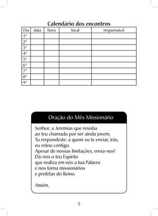 5
Calendário dos encontros
Dia data hora local responsável
1º
2º
3º
4º
5º
6º
7º
8º
9º
Oração do Mês Missionário
Senhor, a Jeremias que resistia
ao teu chamado por ser ainda jovem,
Tu respondeste: a quem eu te enviar, irás,
eu estou contigo.
Apesar de nossas limitações, envia-nos!
Dá-nos o teu Espírito
que realiza em nós a tua Palavra
e nos torna missionários
e profetas do Reino.
Amém.
 