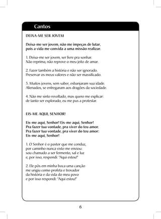 6
Cantos
DEIXA-ME SER JOVEM
Deixa-me ser jovem, não me impeças de lutar,
pois a vida me convida a uma missão realizar.
1. Deixa-me ser jovem, ser livre pra sonhar.
Não reprima, não reprove o meu jeito de amar.
2. Fazer também a história e não ser ignorado.
Preservar os meus valores e não ser massificado.
3. Muitos jovens, sem saber, esbanjaram sua idade.
Alienados, se entregaram aos dragões da sociedade.
4. Não me sinto revoltado, mas quero me explicar:
de tanto ser explorado, eu me pus a protestar.
EIS-ME AQUI, SENHOR!
Eis-me aqui, Senhor! Eis-me aqui, Senhor!
Pra fazer tua vontade, pra viver do teu amor.
Pra fazer tua vontade, pra viver do teu amor:
Eis-me aqui, Senhor!
1. O Senhor é o pastor que me conduz,
por caminho nunca visto me enviou:
sou chamado a ser fermento, sal e luz
e, por isso, respondi: “Aqui estou!”
2. Ele pôs em minha boca uma canção
me ungiu como profeta e trovador
da história e da vida do meu povo
e por isso respondi: “Aqui estou!”
 