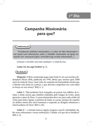 7
Ambientação
Providenciar símbolos missionários, o Cartaz do Mês Missionário e
um mural com informações sobre o trabalho missionário da Igreja no
mundo (ver: www.pom.org.br; www.fides.org; revistas missionárias;...).
Começar o encontro com uma saudação e o sinal da cruz.
Canto: Eis-me aqui Senhor! (p. 6).
Realidade
Dirigente: O Bem-aventurado papa João Paulo II, em sua encíclica, Re-
demptoris Missio (RM), publicada em 1990, afirma que, mesmo após 2000
anos da vinda de Jesus, “uma visão de conjunto da humanidade mostra que
a Missão está ainda no começo, e que devemos empenhar-nos com todas
as forças no seu serviço” (RM, n. 1).
Leitor 1: “Não podemos ficar tranquilos ao pensar nos milhões de ir-
mãos e irmãs nossas que, também redimidos pelo Sangue de Cristo, ainda
ignoram o amor de Deus. A causa missionária deve ser, para cada cristão tal
como para toda a Igreja, a primeira de todas as causas, porque diz respeito
ao destino eterno dos seres humanos e responde ao desígnio misterioso e
misericordioso de Deus” (RM, n. 86).
Leitor 2: “... a missão renova a Igreja, revigora a sua fé e identidade, dá-
lhe novo entusiasmo e novas motivações. É dando a fé que ela se fortalece!”
(RM, n. 2).
Campanha Missionária:
para que?
1º Dia
 