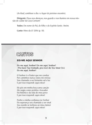 9
(Ao final, combinar o dia e o lugar do próximo encontro).
Dirigente: Deus nos abençoe, nos guarde e nos ilumine em nossa mis-
são de cuidar da Casa Comum!
Todos: Em nome do Pai, do Filho e do Espírito Santo. Amém.
Canto: Hino da CF 2016 (p. 10).
CANTOS
EIS-ME AQUI SENHOR
Eis-me aqui, Senhor! Eis-me aqui, Senhor!
/:Pra fazer Tua Vontade, pra viver do Teu Amor (bis)
Eis-me aqui, Senhor!
O Senhor é o Pastor que me conduz
Por caminhos nunca vistos me enviou
Sou chamado a ser fermento sal e luz
E por isso respondi: aqui estou!
Ele pôs em minha boca uma canção
Me ungiu como profeta e trovador
Da história e da vida do meu povo
E por isso respondi: aqui estou!
Ponho a minha confiança no Senhor
Da esperança sou chamado a ser sinal
Seu ouvido se inclinou ao meu clamor
E por isso respondi: aqui estou!
9
 