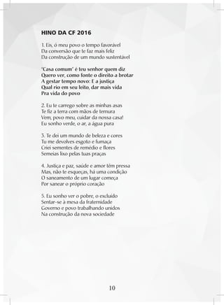 10
HINO DA CF 2016
1. Eis, ó meu povo o tempo favorável
Da conversão que te faz mais feliz
Da construção de um mundo sustentável
“Casa comum” é teu senhor quem diz
Quero ver, como fonte o direito a brotar
A gestar tempo novo: E a justiça
Qual rio em seu leito, dar mais vida
Pra vida do povo
2. Eu te carrego sobre as minhas asas
Te fiz a terra com mãos de ternura
Vem, povo meu, cuidar da nossa casa!
Eu sonho verde, o ar, a água pura
3. Te dei um mundo de beleza e cores
Tu me devolves esgoto e fumaça
Criei sementes de remédio e flores
Semeias lixo pelas tuas praças
4. Justiça e paz, saúde e amor têm pressa
Mas, não te esqueças, há uma condição
O saneamento de um lugar começa
Por sanear o próprio coração
5. Eu sonho ver o pobre, o excluído
Sentar-se à mesa da fraternidade
Governo e povo trabalhando unidos
Na construção da nova sociedade
 