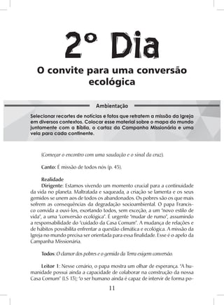 11
(Começar o encontro com uma saudação e o sinal da cruz).
Canto: É missão de todos nós (p. 45).
Realidade
Dirigente: Estamos vivendo um momento crucial para a continuidade
da vida no planeta. Maltratada e saqueada, a criação se lamenta e os seus
gemidos se unem aos de todos os abandonados. Os pobres são os que mais
sofrem as consequências da degradação socioambiental. O papa Francis-
co convida a ouvi-los, exortando todos, sem exceção, a um “novo estilo de
vida”, a uma “conversão ecológica”. É urgente “mudar de rumo”, assumindo
a responsabilidade do “cuidado da Casa Comum”. A mudança de relações e
de hábitos possibilita enfrentar a questão climática e ecológica. A missão da
Igreja no mundo precisa ser orientada para essa finalidade. Esse é o apelo da
Campanha Missionária.
Todos: O clamor dos pobres e o gemido da Terra exigem conversão.
Leitor 1: Nesse cenário, o papa mostra um olhar de esperança. “A hu-
manidade possui ainda a capacidade de colaborar na construção da nossa
Casa Comum” (LS 13); “o ser humano ainda é capaz de intervir de forma po-
O convite para uma conversão
ecológica
Selecionar recortes de notícias e fotos que retratem a missão da Igreja
em diversos contextos. Colocar esse material sobre o mapa do mundo
juntamente com a Bíblia, o cartaz da Campanha Missionária e uma
vela para cada continente.
Ambientação
2º Dia
 