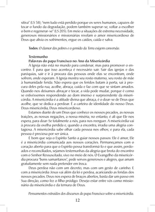 12
sitiva” (LS 58); “nem tudo está perdido porque os seres humanos, capazes de
tocar o fundo da degradação, podem também superar-se, voltar a escolher
o bem e regenerar-se” (LS 205). Em meio a situações de extrema necessidade,
generosos missionários e missionárias revelam o amor misericordioso de
Deus que alivia os sofrimentos, ergue os caídos, cuida e salva.
Todos: O clamor dos pobres e o gemido da Terra exigem conversão.
Testemunho
Palavras do papa Francisco no Ano da Misericórdia
A Igreja não está no mundo para condenar, mas para promover o en-
contro. E para que isso aconteça é necessário sair. Sair das igrejas e das
paróquias, sair e ir à procura das pessoas onde elas se encontram, onde
sofrem, onde esperam. A Igreja mostra seu rosto materno, seu rosto de mãe
à humanidade ferida. Não espera que os feridos batam à porta, sai à pro-
cura deles pela rua, acolhe, abraça, cuida e faz com que se sintam amados.
Quando nos deixamos abraçar e tocar, a vida pode mudar, porque é como
se estivéssemos respondendo ao dom imenso e surpreendente da miseri-
córdia. A misericórdia é a atitude divina que abraça, é o doar-se de Deus que
acolhe, que se dedica a perdoar. É a carteira de identidade do nosso Deus.
Deus misericórdia, Deus misericordioso.
Estamos diante de um Deus que conhece os nossos pecados, as nossas
traições, as nossas negações, a nossa miséria, no entanto, é ali que Ele nos
espera, para doar-Se totalmente a nós, para nos reerguer. A misericórdia vai
à procura da ovelha perdida e, quando a encontra, irradia uma alegria con-
tagiosa. A misericórdia sabe olhar cada pessoa nos olhos; e para ela, cada
pessoa é preciosa por ser única.
É bom que seja o Espírito Santo a guiar nossos passos: Ele é amor, Ele
é a misericórdia comunicada aos nossos corações. Permaneçamos com o
coração aberto para que o Espírito possa transformá-lo e que assim, perdo-
ados e reconciliados, sejamos testemunhas da alegria que brota do encontro
com o Senhor Ressuscitado, vivo no meio de nós. O Evangelho da misericór-
dia procura “bons samaritanos”, pede servos generosos e alegres, que amam
gratuitamente sem nada pretender em troca.
Deus perdoa não com um decreto, mas com um gesto de carinho. E
com a misericórdia Jesus vai além da lei e perdoa, acariciando as feridas dos
nossos pecados. Deus nos espera de braços abertos, basta dar um passo em
Sua direção, como fez o filho pródigo. Desejo estar entre vós como missio-
nário da misericórdia e da ternura de Deus.
Pensamentos extraídos dos discursos do papa Francisco sobre a misericórdia.
 