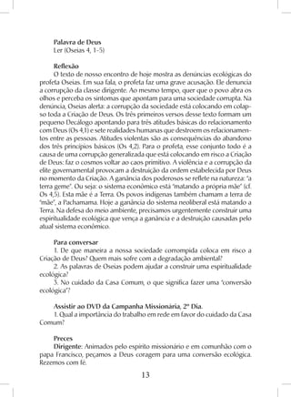 13
Palavra de Deus
Ler (Oseias 4, 1-5)
Reflexão
O texto de nosso encontro de hoje mostra as denúncias ecológicas do
profeta Oseias. Em sua fala, o profeta faz uma grave acusação. Ele denuncia
a corrupção da classe dirigente. Ao mesmo tempo, quer que o povo abra os
olhos e perceba os sintomas que apontam para uma sociedade corrupta. Na
denúncia, Oseias alerta: a corrupção da sociedade está colocando em colap-
so toda a Criação de Deus. Os três primeiros versos desse texto formam um
pequeno Decálogo apontando para três atitudes básicas do relacionamento
com Deus (Os 4,1) e sete realidades humanas que destroem os relacionamen-
tos entre as pessoas. Atitudes violentas são as consequências do abandono
dos três princípios básicos (Os 4,2). Para o profeta, esse conjunto todo é a
causa de uma corrupção generalizada que está colocando em risco a Criação
de Deus: faz o cosmos voltar ao caos primitivo. A violência e a corrupção da
elite governamental provocam a destruição da ordem estabelecida por Deus
no momento da Criação. A ganância dos poderosos se reflete na natureza: “a
terra geme”. Ou seja: o sistema econômico está “matando a própria mãe” (cf.
Os 4,5). Esta mãe é a Terra. Os povos indígenas também chamam a terra de
“mãe”, a Pachamama. Hoje a ganância do sistema neoliberal está matando a
Terra. Na defesa do meio ambiente, precisamos urgentemente construir uma
espiritualidade ecológica que vença a ganância e a destruição causadas pelo
atual sistema econômico.
Para conversar
1. De que maneira a nossa sociedade corrompida coloca em risco a
Criação de Deus? Quem mais sofre com a degradação ambiental?
2. As palavras de Oseias podem ajudar a construir uma espiritualidade
ecológica?
3. No cuidado da Casa Comum, o que significa fazer uma “conversão
ecológica”?
Assistir ao DVD da Campanha Missionária, 2º Dia.
1. Qual a importância do trabalho em rede em favor do cuidado da Casa
Comum?
Preces
Dirigente: Animados pelo espírito missionário e em comunhão com o
papa Francisco, peçamos a Deus coragem para uma conversão ecológica.
Rezemos com fé.
 