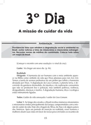 15
(Começar o encontro com uma saudação e o sinal da cruz).
Canto: Irá chegar um novo dia (p. 46).
Realidade
Dirigente: A harmonia do ser humano com o meio ambiente apare-
ce na Bíblia como símbolo da vida que Deus planejou para nós (Gn 2,6).
Temos a tarefa de sermos jardineiros de um jardim que reflete a harmonia
desejada por Deus. A degradação da Casa Comum, o planeta terra, é de-
corrente da ganância desmedida, da injustiça e da exploração consumista
que não só produzem lixo e poluição, mas também pobreza, violência,
desigualdades, doenças e mortes. A degradação humana, ética e ecológica
estão intimamente ligadas.
Todos: Cuidar da vida ameaçada é cuidar da Casa Comum.
Leitor 1: Ao longo dos séculos, o Brasil recebeu inúmeros missionários
e missionárias vindos principalmente da Europa, comprometidos com a mis-
são de cuidar da vida. Hoje eles chegam da África, da Ásia e de alguns países
das Américas. Após um período de inserção na realidade, esses homens e
mulheres doam suas vidas em favor do nosso povo em todos os recantos do
A missão de cuidar da vida
Providenciar fotos que retratem a degradação social e ambiental no
Brasil. Juntar notícias e fotos de missionários e missionárias estrangei-
ros. Recordar nomes de mártires da caminhada. Colocar tudo sobre
um mapa do Brasil.
Ambientação
3º Dia
 