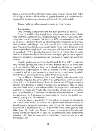 16
Brasil, a exemplo de Irmã Dorothy Stang, padre Ezequiel Ramin, dom Pedro
Casaldáliga e Santa Madre Paulina. As Igrejas de países que enviam missio-
nários além-fronteiras nos dão uma grande lição de solidariedade
Todos: Cuidar da vida ameaçada é cuidar da Casa Comum.
Testemunho
Irmã Dorothy Stang: defensora dos mais pobres e da floresta
A vida de Irmã Dorothy Stang foi marcada por uma intensa luta pelo di-
reito à terra dos camponeses e pela preservação da floresta Amazônica. Do-
rothy nasceu nos EUA no dia 7 de junho de 1931 e atuou no Brasil por mais
de 40 anos. O primeiro destino da missionária foi o município de Coroatá,
no Maranhão, onde chegou em 1966, com 35 anos. Mais tarde, mudou-se
para Anapu no Pará. Religiosa da Congregação Notre Dame de Namur, irmã
Dorothy percebeu a exploração que ameaçava a Floresta Amazônica. Ainda
na década de 1970, o governo brasileiro começou a vender lotes de terras
no Pará. Muitos fazendeiros derrubavam a mata para plantar arroz e pasto.
Pequenos agricultores começaram a ser expulsos e a migrar para o interior
do Pará.
Dorothy participava da Comissão Pastoral da Terra (CPT) e defendia
uma reforma agrária justa. Por isso, recebeu diversas ameaças de morte, sem
se deixar intimidar. “Não vou fugir e nem abandonar a luta desses agriculto-
res que estão desprotegidos no meio da floresta. Eles têm o sagrado direito
a uma vida melhor numa terra onde possam viver e produzir com dignidade
sem devastar”, declarou ela pouco antes de ser assassinada.
Com a Bíblia e o Estatuto da Terra, irmã Dorothy estabeleceu dezenas
de escolas enquanto buscava esclarecer os camponeses sobre os seus di-
reitos. Criou o Projeto de Desenvolvimento Sustentável (PDS) para assentar
famílias sem desmatar e conter o avanço dos madeireiros. Mas no início
dos anos 2000, foram promovidas na cidade de Anapu várias manifestações
contrárias à criação do Projeto. Os comerciantes temiam que os prejuízos
para os madeireiros e fazendeiros afetariam também o comércio. A Câmara
dos Vereadores de Anapu aprovou uma moção de persona non grata à mis-
sionária para que ela fosse embora.
Dez anos depois, José Carlos Pereira, antigo presidente da associação
dos comerciantes mudou de opinião. “Se hoje eu tivesse de fazer o que eu fiz
[manifestações], eu parava duas vezes para pensar. Até porque muita coisa
mudou com a implantação do PDS. A gente está vendo faltar água até para
beber lá em São Paulo e em Minas. E se esse projeto da irmã Dorothy não
tivesse acontecido, daqui 20, 30 anos, nós estaríamos passando pela mesma
situação. Então, hoje, eu dou a mão à palmatória. Pelo menos em parte, ela
tinha razão”, diz.
 