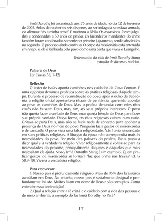 17
Irmã Dorothy foi assassinada aos 73 anos de idade, no dia 12 de fevereiro
de 2005. Antes de receber os seis disparos, ao ser indagada se estava armada,
ela afirmou: “eis a minha arma!” E mostrou a Bíblia. Os assassinos foram julga-
dos e condenados a 30 anos de prisão. Os fazendeiros mandantes do crime
também foram condenados somente no primeiro julgamento, sendo absolvidos
no segundo. O processo ainda continua. O corpo da missionária está enterrado
em Anapu e ela é lembrada pelo povo como uma Santa que viveu o Evangelho.
Testemunho da vida de Irmã Dorothy Stang
extraído de diversas notícias.
Palavra de Deus
Ler (Isaías 58, 1-12)
Reflexão
O texto de Isaías aponta caminhos nos cuidados da Casa Comum. É
uma vigorosa denúncia profética sobre as práticas religiosas daquele tem-
po. Durante o processo de reconstrução do povo, após o exílio da Babilô-
nia, a religião oficial apresentava rituais de penitência, querendo apontar
ao povo os caminhos de Deus. Mas o profeta denuncia: com estes ritos
vocês não buscam Deus, mas, sim, os seus próprios interesses. O povo
não queria fazer a vontade de Deus, mas queria bênção de Deus para fazer
sua própria vontade. Dessa forma, os ritos religiosos caíram num vazio.
Gritava-se para Deus, mas não se fazia nada de concreto para apontar a
presença de Deus no meio do povo. Ninguém fazia gestos de misericórdia
e de caridade. O povo vivia uma falsa religiosidade. Não havia sinceridade
em suas práticas religiosas. A liturgia da época não correspondia mais às
necessidades do povo. Por meio das palavras do profeta, Deus passa a
dizer qual é a verdadeira religião. Viver religiosamente é voltar-se para as
necessidades do próximo, principalmente daqueles e daquelas que mais
necessitam de ajuda. Nisso, Irmã Dorothy Stang é um exemplo. Quem pra-
ticar gestos de misericórdia se tornará “luz que brilha nas trevas” (cf. Is
58,9-10). Viverá a verdadeira religião.
Para conversar
1. Nosso país é profundamente religioso. Mais de 95% dos brasileiros
acreditam em Deus. No entanto, nosso país é socialmente desigual e pro-
fundamente injusto. Muitos falam em nome de Deus e são corruptos. Como
entender essa contradição?
2. Qual a relação entre a fé cristã e o cuidado com a vida das pessoas e
do meio ambiente, a exemplo do faz Irmã Dorothy no Pará?
 