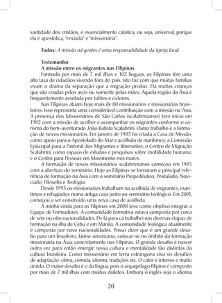 20
santidade dos cristãos, é essencialmente católica, ou seja, universal, porque
ela é apostólica, “enviada” e “missionária”.
Todos: A missão ad gentes é uma responsabilidade da Igreja local.
Testemunho
A missão entre os migrantes nas Filipinas
Formada por mais de 7 mil ilhas e 102 línguas, as Filipinas têm uma
alta taxa de cidadãos vivendo fora do país. Isto faz com que muitas famílias
vivam o drama da separação que a migração produz. Há muitas crianças
que são criadas pelos avós ou somente pelas mães. Aquela região da Ásia é
frequentemente assolada por tufões e ciclones.
Nas Filipinas atuam hoje mais de 80 missionários e missionárias brasi-
leiros. Isso representa uma considerável contribuição com a missão na Ásia.
A presença dos Missionários de São Carlos (scalabrinianos) teve início em
1982 com a missão de acolher e acompanhar os migrantes conforme o ca-
risma do bem-aventurado João Batista Scalabrini. Outro trabalho é a forma-
ção de novos missionários. Em janeiro de 1983 foi criada a Casa de Missão,
como apoio para o Apostolado do Mar e acolhida de marítimos; a Comissão
Episcopal para a Pastoral dos Migrantes e Itinerantes; o Centro de Migração
Scalabrini, como espaço de estudos e pesquisas sobre mobilidade humana;
e o Centro para Pessoas em Movimento nos mares.
A formação de novos missionários scalabrinianos começou em 1985
com a abertura do seminário. Hoje as Filipinas se tornaram a principal refe-
rência de formação na Ásia com o seminário Propedêutico, Postulado, Novi-
ciado, Filosofia e Teologia.
Desde 1993 os missionários trabalham na acolhida de migrantes, marí-
timos e refugiados numa antiga casa junto ao seminário teológico. Em 2001,
começou a ser construído uma nova casa de acolhida.
A minha vinda para as Filipinas em 2008 teve como objetivo integrar a
Equipe de Formadores. A comunidade formativa estava composta por cerca
de sete ou oito nacionalidades. De lá para cá trabalhei nas diversas etapas de
formação na ilha de Cebu e em Manila. A comunidade teológica atualmente
é composta por nove nacionalidades. Posso dizer que é um grande desa-
fio para um brasileiro, latino-americano, colocar-se no âmbito da formação
missionária na Ásia, concretamente nas Filipinas. O grande desafio é nascer
outra vez para então emergir nessa cultura e mentalidade tão distintas da
cultura brasileira. Como missionário em terra estrangeira vivo os desafios
de adaptação: clima, comida, idioma, tradições etc. O calor é intenso e muito
úmido. O maior desafio é o da língua, pois o arquipélago filipino é composto
por mais de 7 mil ilhas com muitos dialetos. Embora o inglês seja o idioma
 