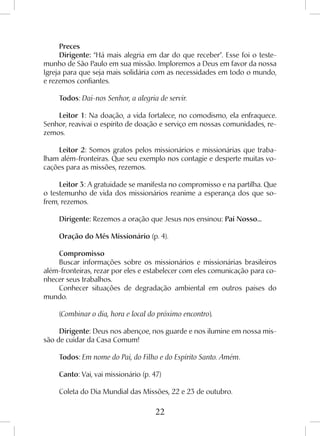 22
Preces
Dirigente: “Há mais alegria em dar do que receber”. Esse foi o teste-
munho de São Paulo em sua missão. Imploremos a Deus em favor da nossa
Igreja para que seja mais solidária com as necessidades em todo o mundo,
e rezemos confiantes.
Todos: Dai-nos Senhor, a alegria de servir.
Leitor 1: Na doação, a vida fortalece, no comodismo, ela enfraquece.
Senhor, reavivai o espírito de doação e serviço em nossas comunidades, re-
zemos.
Leitor 2: Somos gratos pelos missionários e missionárias que traba-
lham além-fronteiras. Que seu exemplo nos contagie e desperte muitas vo-
cações para as missões, rezemos.
Leitor 3: A gratuidade se manifesta no compromisso e na partilha. Que
o testemunho de vida dos missionários reanime a esperança dos que so-
frem, rezemos.
Dirigente: Rezemos a oração que Jesus nos ensinou: Pai Nosso...
Oração do Mês Missionário (p. 4).
Compromisso
Buscar informações sobre os missionários e missionárias brasileiros
além-fronteiras, rezar por eles e estabelecer com eles comunicação para co-
nhecer seus trabalhos.
Conhecer situações de degradação ambiental em outros países do
mundo.
(Combinar o dia, hora e local do próximo encontro).
Dirigente: Deus nos abençoe, nos guarde e nos ilumine em nossa mis-
são de cuidar da Casa Comum!
Todos: Em nome do Pai, do Filho e do Espírito Santo. Amém.
Canto: Vai, vai missionário (p. 47)
Coleta do Dia Mundial das Missões, 22 e 23 de outubro.
 
