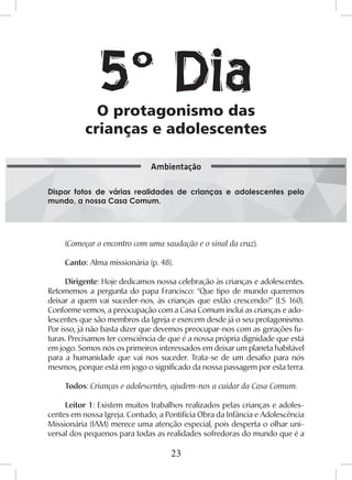 23
(Começar o encontro com uma saudação e o sinal da cruz).
Canto: Alma missionária (p. 48).
Dirigente: Hoje dedicamos nossa celebração às crianças e adolescentes.
Retomemos a pergunta do papa Francisco: “Que tipo de mundo queremos
deixar a quem vai suceder-nos, às crianças que estão crescendo?” (LS 160).
Conforme vemos, a preocupação com a Casa Comum inclui as crianças e ado-
lescentes que são membros da Igreja e exercem desde já o seu protagonismo.
Por isso, já não basta dizer que devemos preocupar-nos com as gerações fu-
turas. Precisamos ter consciência de que é a nossa própria dignidade que está
em jogo. Somos nós os primeiros interessados em deixar um planeta habitável
para a humanidade que vai nos suceder. Trata-se de um desafio para nós
mesmos, porque está em jogo o significado da nossa passagem por esta terra.
Todos: Crianças e adolescentes, ajudem-nos a cuidar da Casa Comum.
Leitor 1: Existem muitos trabalhos realizados pelas crianças e adoles-
centes em nossa Igreja. Contudo, a Pontifícia Obra da Infância e Adolescência
Missionária (IAM) merece uma atenção especial, pois desperta o olhar uni-
versal dos pequenos para todas as realidades sofredoras do mundo que é a
O protagonismo das
crianças e adolescentes
Dispor fotos de várias realidades de crianças e adolescentes pelo
mundo, a nossa Casa Comum.
Ambientação
5º Dia
 