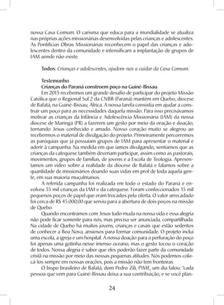 24
nossa Casa Comum. O carisma que educa para a mundialidade se atualiza
nas próprias ações missionárias desenvolvidas pelas crianças e adolescentes.
As Pontifícias Obras Missionárias reconhecem o papel das crianças e ado-
lescentes dentro da comunidade e intensificam a implantação de grupos de
IAM aonde não existe.
Todos: Crianças e adolescentes, ajudem-nos a cuidar da Casa Comum.
Testemunho
Crianças do Paraná constroem poço na Guiné-Bissau
Em 2013 recebemos um grande desafio de participar do projeto Missão
Católica que o Regional Sul 2 da CNBB (Paraná) mantém em Quebo, diocese
de Bafatá, na Guiné-Bissau, África. A nossa tarefa consistia em ajudar a cons-
truir um poço para as necessidades daquela missão. Para isso precisávamos
motivar as crianças da Infância e Adolescência Missionária (IAM) da nossa
diocese de Maringá (PR) a fazerem um gesto por meio da oração e doação,
tornando Jesus conhecido e amado. Nosso coração muito se alegrou ao
recebermos o material de divulgação do projeto. Primeiramente percorremos
as paróquias que já possuíam grupos de IAM para apresentar o material e
aderir à campanha. Na medida em que íamos divulgando, sentíamos que as
crianças da catequese também deveriam participar, assim como as pastorais,
movimentos, grupos de famílias, de jovens e a Escola de Teologia. Apresen-
tamos um vídeo sobre a realidade da diocese de Bafatá e falamos sobre a
quantidade de missionários doando suas vidas em prol de toda aquela gen-
te, em sua maioria muçulmanos.
A referida campanha foi realizada em todo o estado do Paraná e en-
volveu 35 mil crianças da IAM e da catequese. Foram confeccionados 15 mil
pequenos poços de papel que eram trocados pela oferta. O valor arrecadado
foi cerca de R$ 45.000,00 que serviu para a abertura de dois poços na missão
de Quebo.
Quando encontramos com Jesus tudo muda na nossa vida e essa alegria
não pode ficar somente para nós, mas precisa ser anunciada, compartilhada.
Na cidade de Quebo há muitos jovens, crianças e casais que estão sedentos
de conhecer a Boa Nova, ansiosos para formar comunidade. O projeto inclui
uma escola, a igreja e um hospital. A nossa doação para a perfuração do poço
foi apenas uma gotinha nesse imenso oceano, mas o gesto tocou o coração
de todos. Nossa alegria é saber que eles poderão fazer parte da comunidade
cristã na missão por meio das nossas pequenas atitudes. Nós podemos colo-
cá-los sempre em nossas orações, pois a missão não tem fronteiras.
O bispo brasileiro de Bafatá, dom Pedro Zili, PIME, um dia falou: “cada
pessoa que vem para Guiné-Bissau deixa a sua contribuição, e se você plan-
 