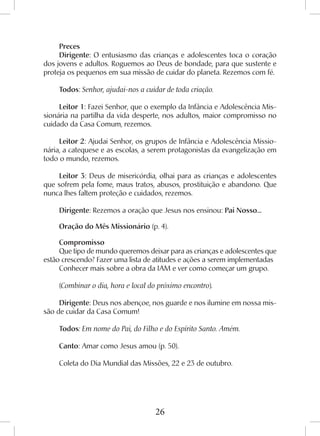 26
Preces
Dirigente: O entusiasmo das crianças e adolescentes toca o coração
dos jovens e adultos. Roguemos ao Deus de bondade, para que sustente e
proteja os pequenos em sua missão de cuidar do planeta. Rezemos com fé.
Todos: Senhor, ajudai-nos a cuidar de toda criação.
Leitor 1: Fazei Senhor, que o exemplo da Infância e Adolescência Mis-
sionária na partilha da vida desperte, nos adultos, maior compromisso no
cuidado da Casa Comum, rezemos.
Leitor 2: Ajudai Senhor, os grupos de Infância e Adolescência Missio-
nária, a catequese e as escolas, a serem protagonistas da evangelização em
todo o mundo, rezemos.
Leitor 3: Deus de misericórdia, olhai para as crianças e adolescentes
que sofrem pela fome, maus tratos, abusos, prostituição e abandono. Que
nunca lhes faltem proteção e cuidados, rezemos.
Dirigente: Rezemos a oração que Jesus nos ensinou: Pai Nosso...
Oração do Mês Missionário (p. 4).
Compromisso
Que tipo de mundo queremos deixar para as crianças e adolescentes que
estão crescendo? Fazer uma lista de atitudes e ações a serem implementadas
Conhecer mais sobre a obra da IAM e ver como começar um grupo.
(Combinar o dia, hora e local do próximo encontro).
Dirigente: Deus nos abençoe, nos guarde e nos ilumine em nossa mis-
são de cuidar da Casa Comum!
Todos: Em nome do Pai, do Filho e do Espírito Santo. Amém.
Canto: Amar como Jesus amou (p. 50).
Coleta do Dia Mundial das Missões, 22 e 23 de outubro.
 