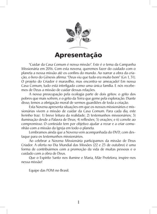 1
Apresentação
“Cuidar da Casa Comum é nossa missão”. Este é o tema da Campanha
Missionária em 2016. Com esta novena, queremos fazer do cuidado com o
planeta a nossa missão até os confins do mundo. Ao narrar a obra da cria-
ção, o livro do Gênesis afirma: “Deus viu que tudo era muito bom” (Gn 1, 31).
O projeto do Criador é maravilho, mas encontra-se ameaçado! Em nossa
Casa Comum, tudo está interligado como uma única família. E nós recebe-
mos de Deus a missão de cuidar dessas relações.
A nossa preocupação pela ecologia parte de dois gritos: o grito dos
pobres que mais sofrem, e o grito da Terra que geme pela exploração. Diante
disso, temos a obrigação moral de sermos guardiões de toda a criação.
Esta Novena apresenta situações em que os nossos missionários e mis-
sionárias vivem a missão de cuidar da Casa Comum. Para cada dia, este
livrinho traz: 1) breve leitura da realidade; 2) testemunhos missionários; 3)
iluminação desde a Palavra de Deus; 4) reflexões; 5) orações; e 6) convite ao
compromisso. O conteúdo tem por objetivo ajudar a rezar e a criar comu-
nhão com a missão da Igreja em todo o planeta.
Lembramos ainda que a Novena vem acompanhada do DVD, com des-
taque para os testemunhos missionários.
Ao celebrar a Novena Missionária participamos da missão de Deus
Criador. A oferta no Dia Mundial das Missões (22 e 23 de outubro) é uma
forma de contribuirmos com a promoção da vida de muitas pessoas e o
cuidado com a obra de Deus.
Que o Espírito Santo nos ilumine e Maria, Mãe Protetora, inspire-nos
nessa missão!
Equipe das POM no Brasil.
 