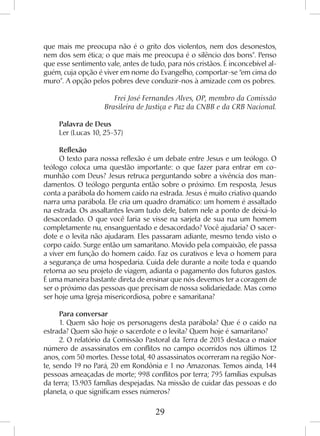 29
que mais me preocupa não é o grito dos violentos, nem dos desonestos,
nem dos sem ética; o que mais me preocupa é o silêncio dos bons”. Penso
que esse sentimento vale, antes de tudo, para nós cristãos. É inconcebível al-
guém, cuja opção é viver em nome do Evangelho, comportar-se “em cima do
muro”. A opção pelos pobres deve conduzir-nos à amizade com os pobres.
Frei José Fernandes Alves, OP, membro da Comissão
Brasileira de Justiça e Paz da CNBB e da CRB Nacional.
Palavra de Deus
Ler (Lucas 10, 25-37)
Reflexão
O texto para nossa reflexão é um debate entre Jesus e um teólogo. O
teólogo coloca uma questão importante: o que fazer para entrar em co-
munhão com Deus? Jesus retruca perguntando sobre a vivência dos man-
damentos. O teólogo pergunta então sobre o próximo. Em resposta, Jesus
conta a parábola do homem caído na estrada. Jesus é muito criativo quando
narra uma parábola. Ele cria um quadro dramático: um homem é assaltado
na estrada. Os assaltantes levam tudo dele, batem nele a ponto de deixá-lo
desacordado. O que você faria se visse na sarjeta de sua rua um homem
completamente nu, ensanguentado e desacordado? Você ajudaria? O sacer-
dote e o levita não ajudaram. Eles passaram adiante, mesmo tendo visto o
corpo caído. Surge então um samaritano. Movido pela compaixão, ele passa
a viver em função do homem caído. Faz os curativos e leva o homem para
a segurança de uma hospedaria. Cuida dele durante a noite toda e quando
retorna ao seu projeto de viagem, adianta o pagamento dos futuros gastos.
É uma maneira bastante direta de ensinar que nós devemos ter a coragem de
ser o próximo das pessoas que precisam de nossa solidariedade. Mas como
ser hoje uma Igreja misericordiosa, pobre e samaritana?
Para conversar
1. Quem são hoje os personagens desta parábola? Que é o caído na
estrada? Quem são hoje o sacerdote e o levita? Quem hoje é samaritano?
2. O relatório da Comissão Pastoral da Terra de 2015 destaca o maior
número de assassinatos em conflitos no campo ocorridos nos últimos 12
anos, com 50 mortes. Desse total, 40 assassinatos ocorreram na região Nor-
te, sendo 19 no Pará, 20 em Rondônia e 1 no Amazonas. Temos ainda, 144
pessoas ameaçadas de morte; 998 conflitos por terra; 795 famílias expulsas
da terra; 13.903 famílias despejadas. Na missão de cuidar das pessoas e do
planeta, o que significam esses números?
 